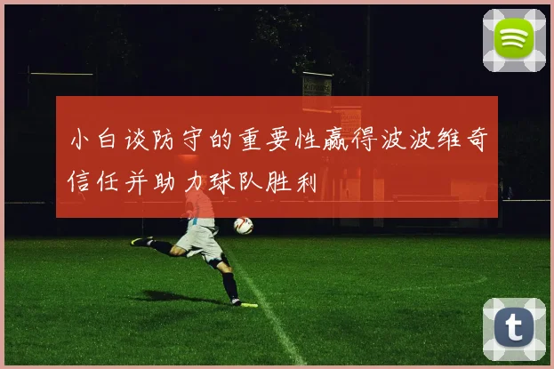 小白谈防守的重要性赢得波波维奇信任并助力球队胜利