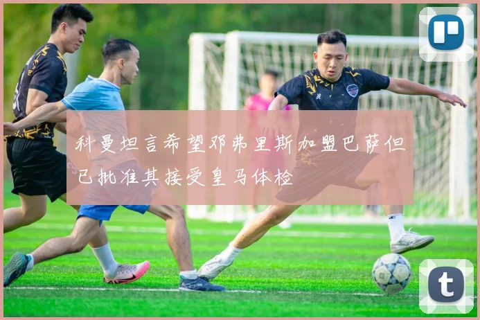 科曼坦言希望邓弗里斯加盟巴萨但已批准其接受皇马体检