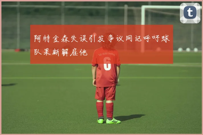 阿特金森失误引发争议网记呼吁球队果断解雇他
