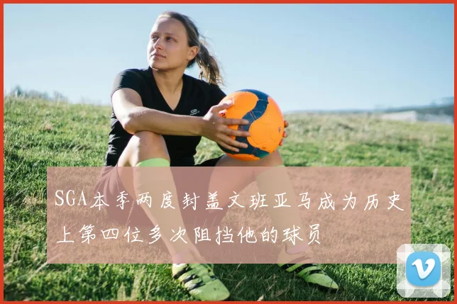 SGA本季两度封盖文班亚马成为历史上第四位多次阻挡他的球员