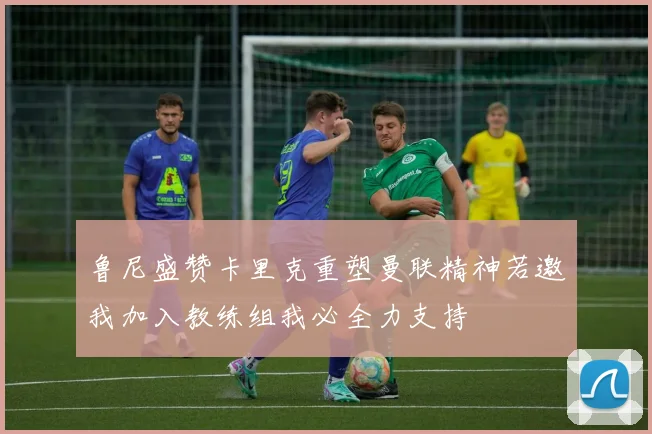 鲁尼盛赞卡里克重塑曼联精神若邀我加入教练组我必全力支持