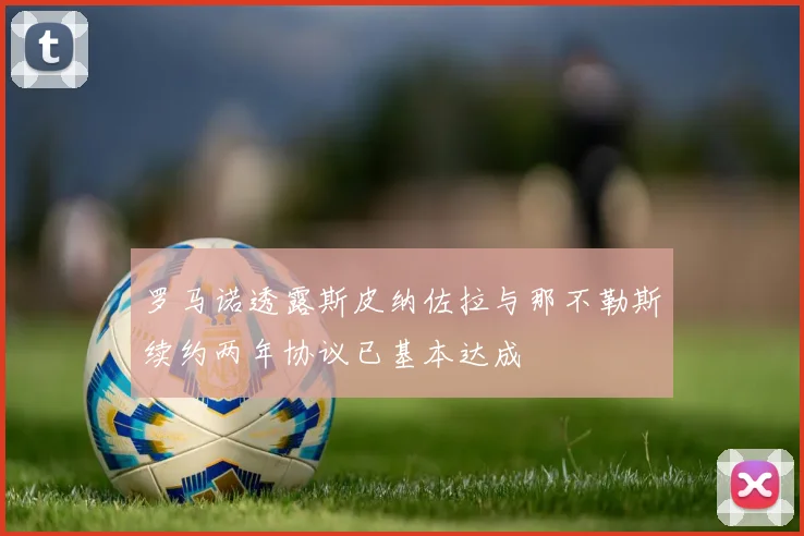 罗马诺透露斯皮纳佐拉与那不勒斯续约两年协议已基本达成