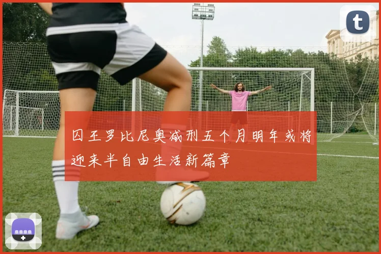 囚王罗比尼奥减刑五个月明年或将迎来半自由生活新篇章