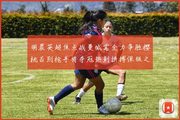 明晨英超焦点战曼城需全力争胜樱桃否则枪手将夺冠热刺拼搏保级之路