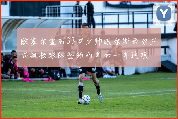 欧塞尔宣布33岁少帅威尔斯蒂尔正式执教球队签约两年加一年选项